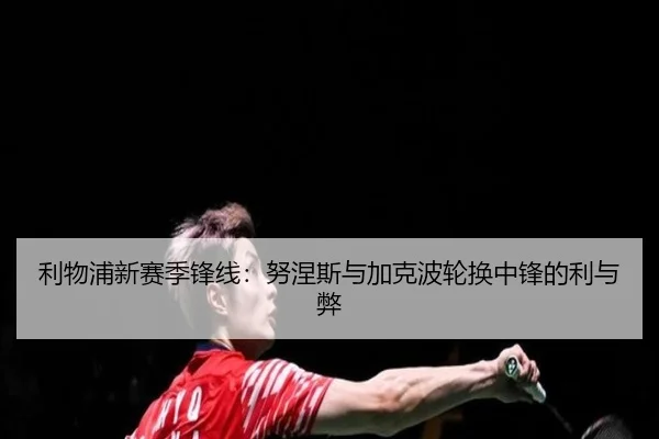 利物浦新赛季锋线：努涅斯与加克波轮换中锋的利与弊